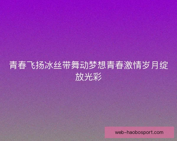 青春飞扬冰丝带舞动梦想青春激情岁月绽放光彩