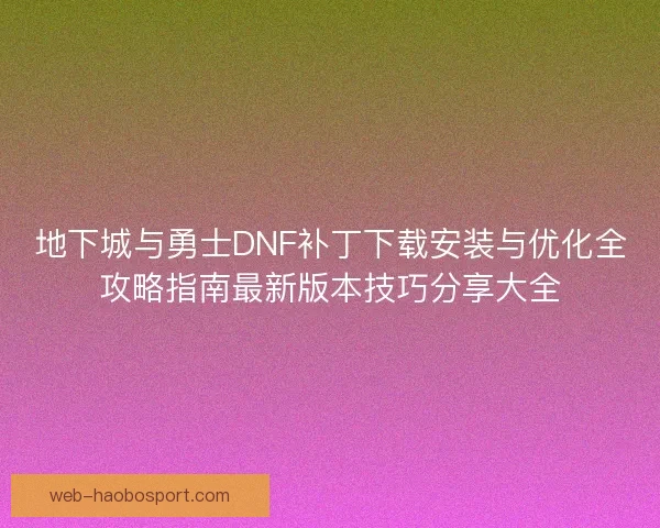 地下城与勇士DNF补丁下载安装与优化全攻略指南最新版本技巧分享大全