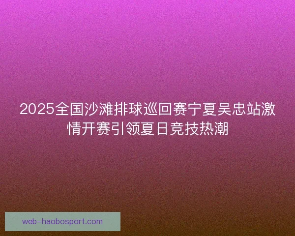2025全国沙滩排球巡回赛宁夏吴忠站激情开赛引领夏日竞技热潮